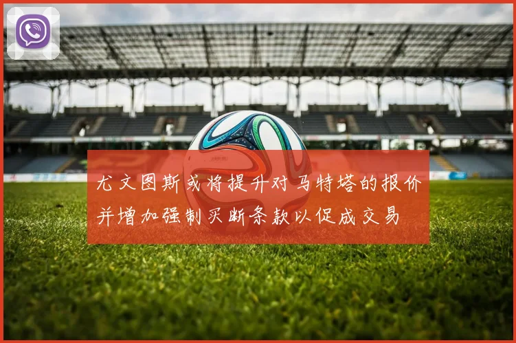 尤文图斯或将提升对马特塔的报价并增加强制买断条款以促成交易