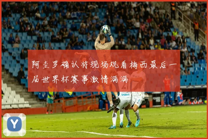 阿圭罗确认将现场观看梅西最后一届世界杯赛事激情满满