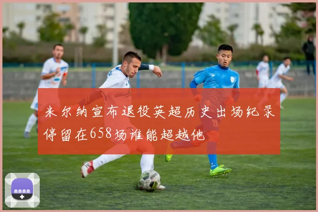 米尔纳宣布退役英超历史出场纪录停留在658场谁能超越他
