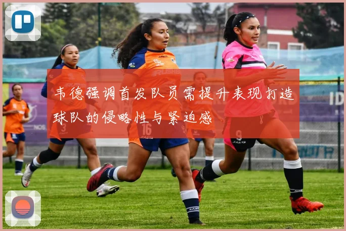 韦德强调首发队员需提升表现打造球队的侵略性与紧迫感