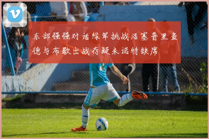 东部强强对话绿军挑战活塞普里查德与布歇出战存疑米诺特缺席