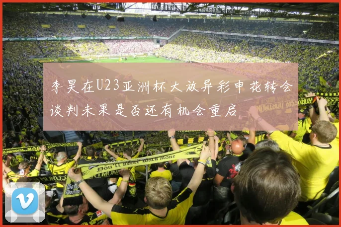 李昊在U23亚洲杯大放异彩申花转会谈判未果是否还有机会重启