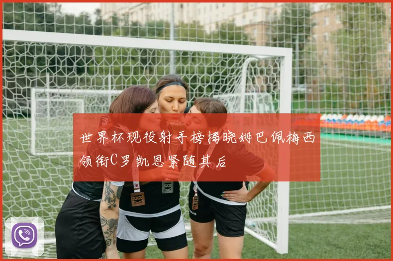 世界杯现役射手榜揭晓姆巴佩梅西领衔C罗凯恩紧随其后