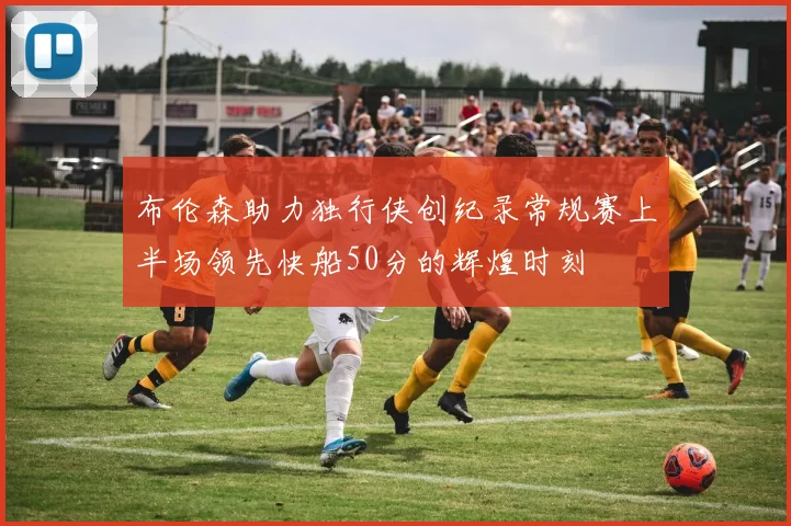 布伦森助力独行侠创纪录常规赛上半场领先快船50分的辉煌时刻