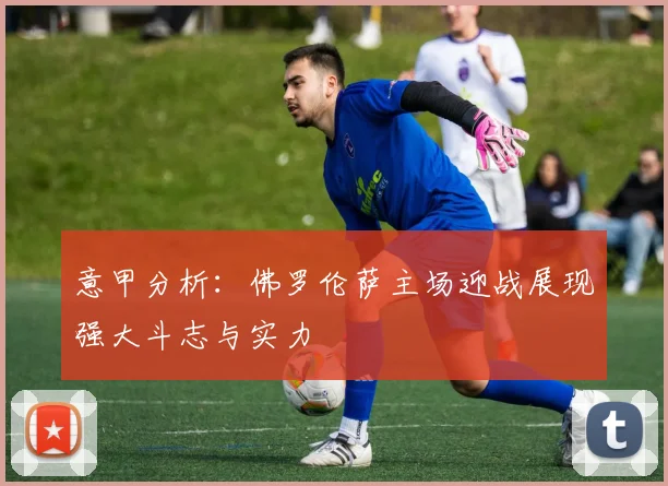 意甲分析：佛罗伦萨主场迎战展现强大斗志与实力