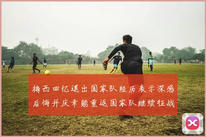 梅西回忆退出国家队经历表示深感后悔并庆幸能重返国家队继续征战