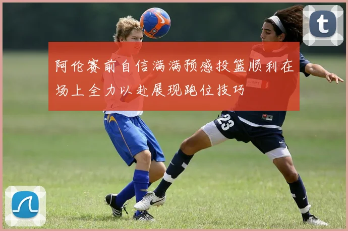 阿伦赛前自信满满预感投篮顺利在场上全力以赴展现跑位技巧