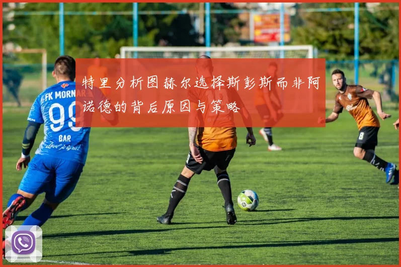 特里分析图赫尔选择斯彭斯而非阿诺德的背后原因与策略
