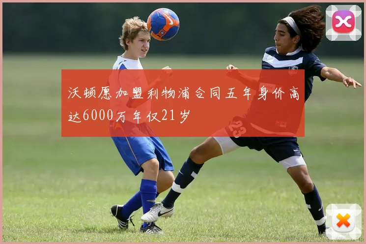沃顿愿加盟利物浦合同五年身价高达6000万年仅21岁