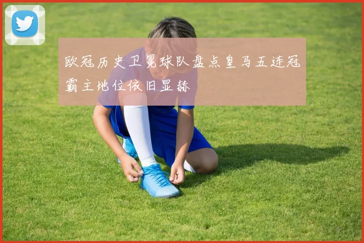 欧冠历史卫冕球队盘点皇马五连冠霸主地位依旧显赫